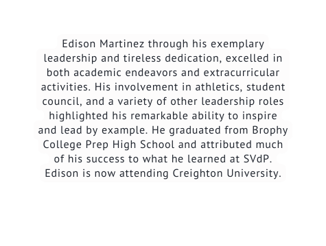 Edison Martinez through his exemplary leadership and tireless dedication excelled in both academic endeavors and extracurricular activities His involvement in athletics student council and a variety of other leadership roles highlighted his remarkable ability to inspire and lead by example He graduated from Brophy College Prep High School and attributed much of his success to what he learned at SVdP Edison is now attending Creighton University